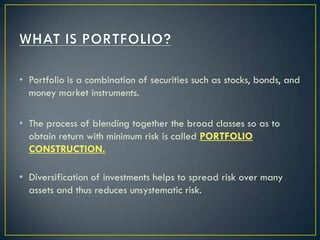 • Portfolio is a combination of securities such as stocks, bonds, and
  money market instruments.

• The process of blending together the broad classes so as to
  obtain return with minimum risk is called PORTFOLIO
  CONSTRUCTION.

• Diversification of investments helps to spread risk over many
  assets and thus reduces unsystematic risk.
 