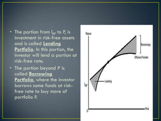 • The portion from IRF to P, is
  investment in risk-free assets
  and is called Lending
  Portfolio. In this portion, the
  investor will lend a portion at
  risk-free rate.
• The portion beyond P is
  called Borrowing
  Portfolio, where the investor
  borrows some funds at risk-
  free rate to buy more of
  portfolio P.
 