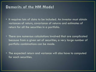 • It requires lots of data to be included. An investor must obtain
  variances of return, covariance of returns and estimates of
  return for all the securities in a portfolio.

• There are numerous calculations involved that are complicated
  because from a given set of securities, a very large number of
  portfolio combinations can be made.

• The expected return and variance will also have to computed
  for each securities.
 
