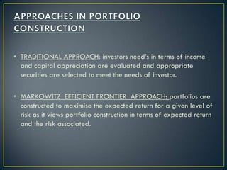 • TRADITIONAL APPROACH: investors need’s in terms of income
  and capital appreciation are evaluated and appropriate
  securities are selected to meet the needs of investor.

• MARKOWITZ EFFICIENT FRONTIER APPROACH: portfolios are
  constructed to maximise the expected return for a given level of
  risk as it views portfolio construction in terms of expected return
  and the risk associated.
 