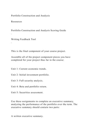 Portfolio Construction and Analysis
Resources
Portfolio Construction and Analysis Scoring Guide
.
Writing Feedback Tool
.
This is the final component of your course project.
Assemble all of the project component pieces you have
completed for your project thus far in the course:
Unit 1: Current economic trends.
Unit 2: Initial investment portfolio.
Unit 3: Full security analysis.
Unit 4: Beta and portfolio return.
Unit 5: Securities assessment.
Use these assignments to complete an executive summary,
analyzing the performance of the portfolio over the term. The
executive summary should contain two parts:
A written executive summary.
 