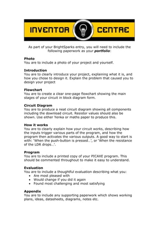 As part of your BrightSparks entry, you will need to include the
              following paperwork as your portfolio:

Photo
You are to include a photo of your project and yourself.

Introduction
You are to clearly introduce your project, explaining what it is, and
how you chose to design it. Explain the problem that caused you to
design your project

Flowchart
You are to create a clear one-page flowchart showing the main
stages of your circuit in block diagram form.

Circuit Diagram
You are to produce a neat circuit diagram showing all components
including the download circuit. Resistor values should also be
shown. Use either Yenka or maths paper to produce this.

How it works
You are to clearly explain how your circuit works, describing how
the inputs trigger various parts of the program, and how the
program then activates the various outputs. A good way to start is
with: ‘When the push-button is pressed…’, or ‘When the resistance
of the LDR drops…’.

Program
You are to include a printed copy of your PICAXE program. This
should be commented throughout to make it easy to understand.

Evaluation
You are to include a thoughtful evaluation describing what you:
  • Are most pleased with
  • Would change if you did it again
  • Found most challenging and most satisfying

Appendix
You are to include any supporting paperwork which shows working
plans, ideas, datasheets, diagrams, notes etc.
 