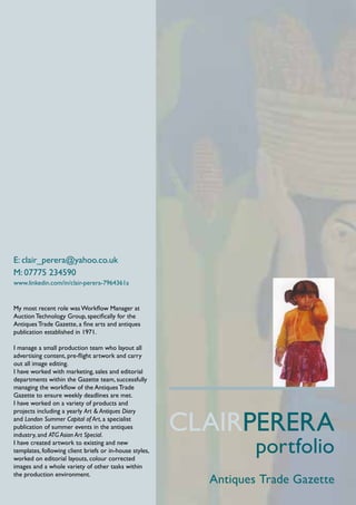 E: clair_perera@yahoo.co.uk
M: 07775 234590
www.linkedin.com/in/clair-perera-7964361a
My most recent role was Workﬂow Manager at
Auction Technology Group, speciﬁcally for the
Antiques Trade Gazette, a ﬁne arts and antiques
publication established in 1971.
I manage a small production team who layout all
advertising content, pre-ﬂight artwork and carry
out all image editing.
I have worked with marketing, sales and editorial
departments within the Gazette team, successfully
managing the workﬂow of the Antiques Trade
Gazette to ensure weekly deadlines are met.
I have worked on a variety of products and
projects including a yearly Art & Antiques Diary
and London Summer Capital of Art, a specialist
publication of summer events in the antiques
industry, and ATG Asian Art Special.
I have created artwork to existing and new
templates, following client briefs or in-house styles,
worked on editorial layouts, colour corrected
images and a whole variety of other tasks within
the production environment.
CLAIRPERERA
portfolio
Antiques Trade Gazette
 