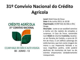 31º Convívio Nacional do Crédito
Agrícola
Local: Hotel Casa da Ínsua
Data: 8 de Junho 2013, às 10:30
Organização: CCAM Vale do Dão e Alto
Vouga
Descrição: Junte-se ao saudável convívio
e tenha um dia repleto de emoções e
surpresas. A Casa da Ínsua, convertida
num Hotel de charme 5 estrelas, localiza-
se em Penalva do Castelo, a cerca de 25
Km de Viseu. É um edifício solarengo de
estilo barroco, que tem como imagem de
marca a sua imponente fachada e os
seus magníficos jardins, onde poderá
desfrutar de momentos de lazer ou de
eventos empresariais verdadeiramente
inesquecíveis.
 