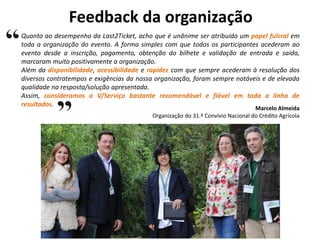 Feedback da organização
Quanto ao desempenho da Last2Ticket, acho que é unânime ser atribuído um papel fulcral em
toda a organização do evento. A forma simples com que todos os participantes acederam ao
evento desde a inscrição, pagamento, obtenção do bilhete e validação de entrada e saída,
marcaram muito positivamente a organização.
Além da disponibilidade, acessibilidade e rapidez com que sempre acederam à resolução dos
diversos contratempos e exigências da nossa organização, foram sempre notáveis e de elevada
qualidade na resposta/solução apresentada.
Assim, consideramos o V/Serviço bastante recomendável e fiável em toda a linha de
resultados.
Marcelo Almeida
Organização do 31.º Convívio Nacional do Crédito Agrícola
 