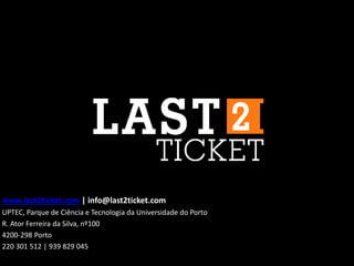 www.last2ticket.com | info@last2ticket.com
UPTEC, Parque de Ciência e Tecnologia da Universidade do Porto
R. Ator Ferreira da Silva, nº100
4200-298 Porto
220 301 512 | 939 829 045
 
