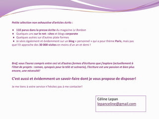 Petite sélection non exhaustive d’articles écrits :   110 parus dans la presse écrite du magazine Le Bonbon   Quelques uns sur le net : sites et blogs corporate  Quelques autres sur d’autres plate formes   Je sévis également et évidemment sur un blog « personnel » qui a pour thème Paris, mais pas que! Et approche des 30 000 visites en moins d’un an et demi !Bref, vous l’aurez compris entre ceci et d’autres formes d’écritures que j’explore (actuellement à l’état de projets : roman, synopsis pour la télé et scénario), l’écriture est une passion et bien plus encore, une nécessité! C’est aussi et évidemment un savoir-faire dont je vous propose de disposer!Je me tiens à votre service n’hésitez pas à me contacter! Céline Lepanlepanceline@gmail.com