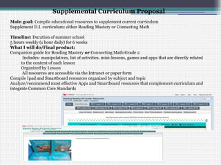Supplemental Curriculum Proposal
Main goal: Compile educational resources to supplement current curriculum
Supplement D.I. curriculum: either Reading Mastery or Connecting Math

Timeline: Duration of summer school
5 hours weekly (1 hour daily) for 6 weeks
What I will do/Final product:
Companion guide for Reading Mastery or Connecting Math Grade 2
       Includes: manipulatives, list of activities, mini-lessons, games and apps that are directly related
      to the content of each lesson
      Organized by Lesson
       All resources are accessible via the Intranet or paper form
Compile Ipad and Smartboard resources organized by subject and topic
Analyze/recommend most effective Apps and Smartboard resources that complement curriculum and
integrate Common Core Standards
 