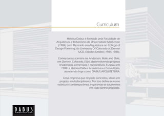 Curriculum

         Heloísa Dabus é formada pela Faculdade de
 Arquitetura e Urbanismo da Universidade Mackenzie
  (1984) com Mestrado em Arquitetura no College of
Design Planning, da University Of Colorado at Denver
                  UCD, Estados Unidos (1985-1988).

 Começou sua carreira na Anderson, Male and Dale,
 em Denver, Colorado, EUA, desenvolvendo projetos
  residenciais, comerciais e corporativos. Fundou em
    1988 a Heloísa Dabus Arquitetura e Consultoria,
       atendendo hoje como DABUS ARQUITETURA.

       Uma empresa que respeita conceitos, ideais em
   projetos multidisciplinares. Por isso define-se como
  eclética e contemporânea, inspirando-se totalmente
                             em cada sonho proposto.
 