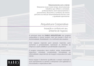 Relacionamento com o cliente
          Relacionar-se por muito tempo, desenvolvendo
                        trabalhos que reflitam a seriedade,
                  profissionalismo, bom relacionamento e
          perseverança. Buscamos a confiança de nossos
       parceiros ao mesclar desenvolvimento técnico com
                                  a qualidade operacional.




                 Arquitetura Corporativa
                     Inovação e conforto em seu
                          ambiente de negócios

A principal meta da DABUS ARQUITETURA nos projetos
corporativos é inovar sempre, mas sem perder o foco na
funcionalidade, flexibilidade e no confronto dos usuários.

Criar espaços especiais para pessoas especiais, para
aumentar a produtividade, reproduzir as diretrizes da
empresa e assim solidificar sua identidade corporativa.

O projeto corporativo deve conferir, ainda, modernidade,
segurança, seriedade, receptividade, formalidade ou
informalidade, dependendo da imagem corporativa de cada
cliente.

Nossa equipe é altamente qualificada e sempre motivada a
ouvir atentamente os clientes e interpretar com agilidade as
necessidades e expectativas dele.
 