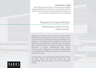 Filosofia para o design
   Nossa filosofia é encontrar na harmonia do projeto a
representação fiel da vontade de nosso cliente. Isso só é
possível com imersão às suas necessidades, dando a ele
          voz e soluções condizentes aos seus objetivos.




            Arquitetura Especializada
              Harmonia que condiz com seus
                            maiores sonhos


Tratamos cada cliente como se fosse único, de forma a
atender suas expectativas e realizar seus sonhos como
se fossem nossos, conhecendo assim, sua história, seus
objetivos e principalmente seu cotidiano. É como uma
viagem de conhecimento, a cada novo tipo de projeto,
que nos debruçamos em inúmeras pesquisas antes de
iniciarmos o projeto propriamente dito. Assim,
tornamos parte integrante do negócio, interpretando
e racionalizando as idéias e funções até o produto final
tomar forma total.

O importante é que cada projeto reflita as expectativas
de cada cliente, seja de uma escola, de uma
universidade, de uma clínica ou de um consultório
médico.
 