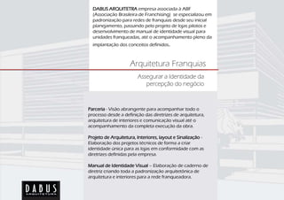 DABUS ARQUITETRA empresa associada à ABF
  (Associação Brasileira de Franchising) se especializou em
  padronização para redes de franquias desde seu inicial
  planejamento, passando pelo projeto de lojas pilotos e
  desenvolvimento de manual de identidade visual para
  unidades franqueadas, até o acompanhamento pleno da
  implantação dos conceitos definidos.



                     Arquitetura Franquias
                        Assegurar a Identidade da
                           percepção do negócio



Parceria - Visão abrangente para acompanhar todo o
processo desde a definição das diretrizes de arquitetura,
arquitetura de interiores e comunicação visual até o
acompanhamento da completa execução da obra.

Projeto de Arquitetura, Interiores, layout e Sinalização -
Elaboração dos projetos técnicos de forma a criar
identidade única para as lojas em conformidade com as
diretrizes definidas pela empresa.

Manual de Identidade Visual – Elaboração de caderno de
diretriz criando toda a padronização arquitetônica de
arquitetura e interiores para a rede franqueadora.
 