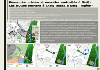 Rénovation urbaine et nouvelles centralités à Sétif :
Cas d’Ouled Hachiche à Chouf lekdad a Setif - Algérie -
Les objectives du projet sont :
Proposer un morceau de ville attrayant.
La trame verte et bleue : révéler le déjà là !
La conservation des écosystèmes et l’optimisation de la composante paysagère en faisant l’eau objet révélateur du parc périphérique urbain.
Faire de l’espace public, élément révélateur et fédérateur de la centralité en devenir.
Concilier densité du bâti, paysage et qualité architecturale
Définir une approche d’articulation entre transports et urbanité en Favorisant le transport public en commun et les déplacements doux.
La vallée
tramway
Cimetière
Station de
tramway
Parc relais
Plan d’action globale:
L’idée globale est de mettre les potentialités du site à son avantage par non seulement lier
deux tissus physiquement divisés vue la rupture imposé par le groupement d’habitat précaire,
mais aussi aménager les berges, longtemps négligés, qui de leurs part marquent une rupture
visuelle. Pour cela une démarche favorisant la liaison et la préservation des potentialités du
site et sa qualité environnementale est envisagée. Du coup injecter un parc urbain
périphérique s’avère utile et nécessaire. Il s’agit de concevoir un poumon au profit de la
centralité en devenir. L’objectif repose sur l’idée de promenoir pour faire une sorte de liaison
successive des entités, et favoriser les échanges et la mixité socio-urbaine. Cette intervention
repose également sur les objectifs du parc relais d’en bénéficier du tramway bientôt en
service et pouvoir diminuer le flux mécanique venant et allant vers la zone d’intervention,
ainsi que le centre-ville.
10
01 0302
 