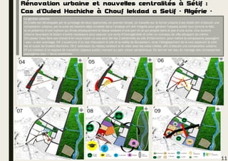 Rénovation urbaine et nouvelles centralités à Sétif :
Cas d’Ouled Hachiche à Chouf lekdad a Setif - Algérie -
La genèse urbaine:
01-L’idée est développée par le jumelage de deux approches, en premier temps, un travaille sur la forme urbaine s’est établi afin d’aboutir une
composition urbaine, par la suite les besoins déjà constaté dans l’analyse ont été intégrés pour générer l’espace public tout comme le bâti.
Vu la présence d’une rupture qui divise physiquement le tissus existant d’une part et ce qui projeté dans le pos d’une autre. Une couture
urbaine favorisant la liaison s’avère nécessaire pour assurer une sorte d’homogénéité et créer un morceau de ville attrayant de même.
03-Laisser l'eau faire son travail d’en nous tracer un axe pour lier les 2 extrémités du site d'intervention, pour mettre la composante paysagère
« eau » a son avantage. 04- L’ouverture d’un axe intercalant le site et la vallée de Bousselam, ainsi l’élargissement de la voie séparant le côté
est et ouest de Oueled Hachiche. 06-L’ extension du réseau existant et le relier avec les voies créées, afin d’aboutir une composition urbaine.
07-La création d’un espace de transition (espace public) menant au parc urbain périphérique. Ce dernier est issu du mariage des composantes
paysagères (eau + terre) existantes.
11
05 06
07 08 09
04
Oueled
Hachich
coté ouest
Oueled
Hachich
partie est
 