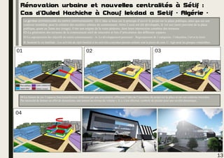 Rénovation urbaine et nouvelles centralités à Sétif :
Cas d’Ouled Hachiche à Chouf lekdad a Setif - Algérie -
La genèse architecturale du centre communautaire: 01-L’idée se base sur le principe d’ouvrir le projet sur la place publique, ainsi que sur son
contexte immédiat, pour la création des escaliers urbains de communauté. Alors 2 axes ont été développés, le 1er axe (noir) provient de la place
publique, quant au 2eme axe (rouge), il tire son origine de la voies pédestre, dont leurs intersection constitue des terrasses.
02-La génération des terrasses de la communauté outil de rencontre et lieu d’articulation des différents espaces.
03-La superposition des objectifs du centre communautaire : A- Le développement personnel : Regroupement de 3 catégories : l’éducation, l’art et le loisir.
B- Soutenir la vie familiale : Les activités de répit familial et les activités conjointes parents-enfants sont la pierre de coin. C- Agir pour les groupes vulnérables.
13
04-La liaison de ces 3 espaces fonctionnellement différents par une articulation, affirmant l’idée de l’ouverture du projet sur la place et sur son contexte immédiat.
Par nécessité de donner un effet de dynamisme, une torsion au niveau du volume « A », s’est effectué, symbole de plaider pour une société dynamique.
Appart hôtel
Place publique Centre commercial
Habitat existant
01 02
A
B
C
03
04
 