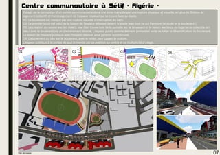 Centre communautaire à Sétif - Algérie -
Il s’agit de la conception d’un centre communautaire dans une zone marquée par une rupture physique et visuelle, en plus de 3 blocs de
logement collectif, et l’aménagement de l’espace résiduel qui se trouve face au stade.
01- Le boulevard est marqué par une rupture visuelle (l’interruption du bâti).
02- Le premier souci est celui de la liaison de l'espace délaissé devant le stade avec tout ce qui l’entoure (le stade et le boulevard ).
03- La création du nouvel axe (en violet), vise bien l’ouverture de la parcelle sur le boulevard et la liaison les blocs du logements collectifs (en
bleu) avec le boulevard via un cheminement directe. L'espace public comme élément primordial sorte de lutter la désertification du boulevard.
La liaison de l'espace publique avec l'espace résiduel pour garantir la continuité.
04- L’alignement du bâti sur le boulevard, avec le retrait pour casser la rupture.
L'espace publique à la portée de tout le monde par sa position au centre et sa multiplicité d’usage.
01 02 04
07Plan de masse
03
 
