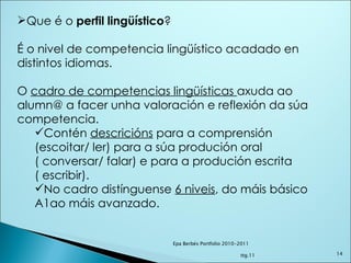 Que é o  perfil lingüístico ?  É o nivel de competencia lingüístico acadado en distintos idiomas. O  cadro de competencias lingüísticas  axuda ao alumn@ a facer unha valoración e reflexión da súa competencia.  Contén  descricións  para a comprensión (escoitar/ ler) para a súa produción oral ( conversar/ falar) e para a produción escrita ( escribir). No cadro distínguense  6 niveis , do máis básico A1ao máis avanzado. Epa Berbés Portfolio 2010-2011  ttg.11 