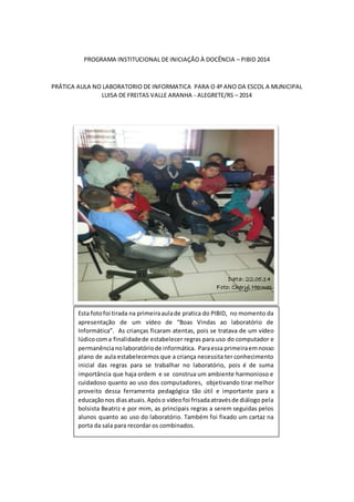 PROGRAMA INSTITUCIONAL DE INICIAÇÃO À DOCÊNCIA – PIBID 2014 
PRÁTICA AULA NO LABORATORIO DE INFORMATICA PARA O 4º ANO DA ESCOL A MUNICIPAL 
LUISA DE FREITAS VALLE ARANHA - ALEGRETE/RS – 2014 
Data: 22.05.14 
Foto: Cheryl Hermes 
Esta foto foi tirada na primeira aula de pratica do PIBID, no momento da 
apresentação de um vídeo de “Boas Vindas ao laboratório de 
Informática”. As crianças ficaram atentas, pois se tratava de um vídeo 
lúdico com a finalidade de estabelecer regras para uso do computador e 
permanência no laboratório de informática. Para essa primeira em nosso 
plano de aula estabelecemos que a criança necessita ter conhecimento 
inicial das regras para se trabalhar no laboratório, pois é de suma 
importância que haja ordem e se construa um ambiente harmonioso e 
cuidadoso quanto ao uso dos computadores, objetivando tirar melhor 
proveito dessa ferramenta pedagógica tão útil e importante para a 
educação nos dias atuais. Após o vídeo foi frisada através de diálogo pela 
bolsista Beatriz e por mim, as principais regras a serem seguidas pelos 
alunos quanto ao uso do laboratório. Também foi fixado um cartaz na 
porta da sala para recordar os combinados. 
 