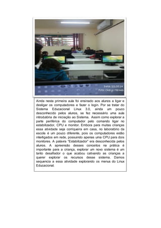 Data: 22.05.14 
Foto: Cheryl Hermes 
Ainda nesta primeira aula foi ensinado aos alunos a ligar e 
desligar os computadores e fazer o login. Por se tratar do 
Sistema Educacional Linux 3.0, ainda um pouco 
desconhecido pelos alunos, se fez necessário uma aula 
introdutória de iniciação ao Sistema. Assim como explorar a 
parte periférica do computador pelo comando ligar no 
estabilizador, CPU e monitor. Embora para muitas crianças 
essa atividade seja corriqueira em casa, no laboratório da 
escola é um pouco diferente, pois os computadores estão 
interligados em rede, possuindo apenas uma CPU para dois 
monitores. A palavra “Estabilizador” era desconhecida pelos 
alunos. A apreensão desses conceitos na prática é 
importante para a criança, explorar um novo sistema é um 
tanto desafiador o que acabou cativando as crianças a 
querer explorar os recursos desse sistema. Damos 
sequencia a essa atividade explorando os menus do Linux 
Educacional. 
 