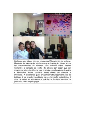 Data: 22.05.14 
Foto: Beatriz Gomes 
Auxiliando aos alunos com os programas Educacionais do sistema. 
Momento de exploração, conhecimento e integração. Duas alunos 
me surpreenderam ao escrever uma cartinha virtual, nesses 
momentos o coração se enche de alegria por saber que ser 
professora vai muito além de uma profissão, envolvendo sentimentos 
e afetividade. Adorei conhecer esses alunos tão queridos e 
amorosos. A experiência que o programa PIBID proporciona para as 
bolsistas é de grande importância para a formação pedagógica, é 
onde na prática se tem acesso a reflexão da docência estudada na 
prática do curso de pedagogia. 
 