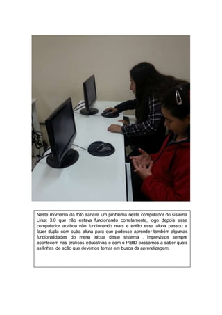 Neste momento da foto sanava um problema neste computador do sistema 
. 
Linux 3.0 que não estava funcionando corretamente, logo depois esse 
computador acabou não funcionando mais e então essa aluna passou a 
fazer dupla com outra aluna para que pudesse aprender também algumas 
funcionalidades do menu iniciar deste sistema . Imprevistos sempre 
acontecem nas práticas educativas e com o PIBID passamos a saber quais 
as linhas de ação que devemos tomar em busca da aprendizagem. 
 