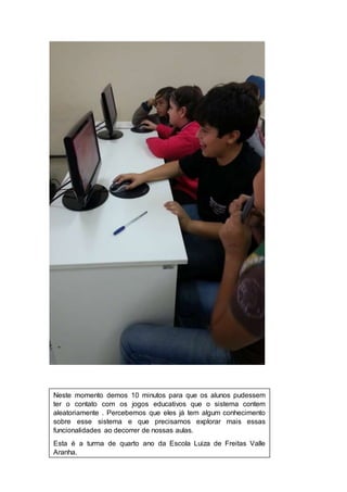 Neste momento demos 10 minutos para que os alunos pudessem 
ter o contato com os jogos educativos que o sistema contem 
aleatoriamente . Percebemos que eles já tem algum conhecimento 
sobre esse sistema e que precisamos explorar mais essas 
funcionalidades ao decorrer de nossas aulas. 
Esta é a turma de quarto ano da Escola Luiza de Freitas Valle 
Aranha. 
 