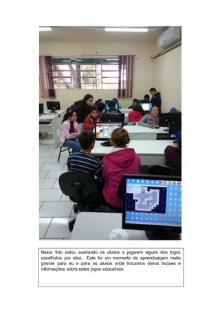 Nesta foto estou auxiliando os alunos a jogarem alguns dos logos 
escolhidos por eles. Este foi um momento de aprendizagem muito 
grande para eu e para os alunos onde trocamos vários truques e 
informações sobre estes jogos educativos. 
