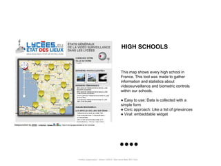 HIGH SCHOOLS



                                                      This map shows every high school in
                                                      France. This tool was made to gather
                                                      information and statistics about
                                                      videosurveillance and biometric controls
                                                      within our schools.

                                                      ● Easy to use: Data is collected with a
                                                      simple form
                                                      ● Civic approach: Like a list of grievances
                                                      ● Viral: embeddable widget




Portfolio Datajournalism - 22mars / OWNI.fr - 50ter rue de Malte 75011 Paris
 
