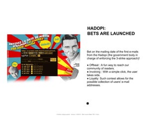 HADOPI:
                                                      BETS ARE LAUNCHED



                                                      Bet on the mailing date of the first e-mails
                                                      from the Hadopi (the government body in
                                                      charge of enforcing the 3-strike approach)!

                                                      ● Offbeat : A fun way to reach our
                                                      community of readers.
                                                      ● Involving : With a simple click, the user
                                                      takes side.
                                                      ● Loyalty: Such contest allows for the
                                                      possible collection of users' e-mail
                                                      addresses.




Portfolio Datajournalism - 22mars / OWNI.fr - 50ter rue de Malte 75011 Paris
 