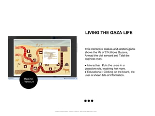 LIVING THE GAZA LIFE


                                                                  This interactive snakes-and-ladders game
                                                                  shows the life of 2 fictitious Gazans,
                                                                  Ahmad the civil servant and Talal the
                                                                  business man.

                                                                  ● Interactive : Puts the users in a
                                                                  proactive role, involving her more.
                                                                  ● Educational : Clicking on the board, the
                                                                  user is shown bits of information.
Made for
France 24




            Portfolio Datajournalism - 22mars / OWNI.fr - 50ter rue de Malte 75011 Paris
 