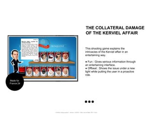 THE COLLATERAL DAMAGE
                                                                   OF THE KERVIEL AFFAIR


                                                                  This shooting game explains the
                                                                  intricacies of the Kerviel affair in an
                                                                  entertaining way.

                                                                  ● Fun : Gives serious information through
                                                                  an entertaining interface.
                                                                  ● Offbeat : Shows the issue under a new
                                                                  light while putting the user in a proactive
                                                                  role.

Made for
France 24




            Portfolio Datajournalism - 22mars / OWNI.fr - 50ter rue de Malte 75011 Paris
 