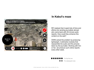 In Kabul’s maze



                                                                 RFI realized that it spent lots of time and
                                                                 efforts into sending journalists abroad
                                                                 who came back with 20-minute audio
                                                                 reports. How could they enhance this
                                                                 content on the web?
Made for
  RFI
                                                                 OWNI solved the problem by producing
                                                                 lightweight, multimedia modules that
                                                                 reassemble the audio and the pictures
                                                                 taken by the journalist. Working with him
                                                                 or her, we produce such online reports
                                                                 every other week.




                                                                                          For the first one

                                                                                          For subsequent ones




           Portfolio Datajournalism - 22mars / OWNI.fr - 50ter rue de Malte 75011 Paris
 