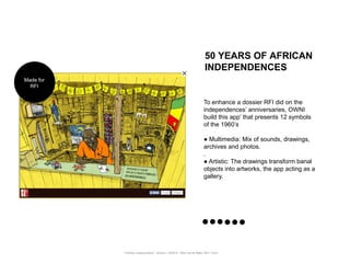 50 YEARS OF AFRICAN
                                                                            INDEPENDENCES
Made for
  RFI


                                                                           To enhance a dossier RFI did on the
                                                                           independences‟ anniversaries, OWNI
                                                                           build this app‟ that presents 12 symbols
                                                                           of the 1960‟s

                                                                           ● Multimedia: Mix of sounds, drawings,
                                                                           archives and photos.
                                                                           .
                                                                           ● Artistic: The drawings transform banal
                                                                           objects into artworks, the app acting as a
                                                                           gallery.




           Portfolio Datajournalism - 22mars / OWNI.fr - 50ter rue de Malte 75011 Paris
 