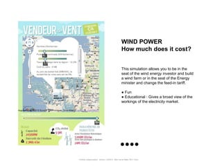 WIND POWER
                                                      How much does it cost?


                                                      This simulation allows you to be in the
                                                      seat of the wind energy investor and build
                                                      a wind farm or in the seat of the Energy
                                                      minister and change the feed-in tariff.

                                                      ● Fun
                                                      ● Educational : Gives a broad view of the
                                                      workings of the electricity market.




Portfolio Datajournalism - 22mars / OWNI.fr - 50ter rue de Malte 75011 Paris
 