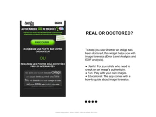 REAL OR DOCTORED?


                                                      To help you see whether an image has
                                                      been doctored, this widget helps you with
                                                      image forensics (Error Level Analysis and
                                                      EXIF analysis).

                                                      ● Useful: For journalists who need to
                                                      check on an image‟s authenticity.
                                                      ● Fun: Play with your own images.
                                                      ● Educational: The app comes with a
                                                      how-to guide about image forensics.




Portfolio Datajournalism - 22mars / OWNI.fr - 50ter rue de Malte 75011 Paris
 