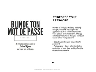REINFORCE YOUR
                                                       PASSWORD

                                                      In order to help you choosing a strong
                                                      enough password, we adapted the
                                                      application built by smallhadroncollider
                                                      “How Secure is my Password”. The app
                                                      calculates the number of days a computer
                                                      needs to find your password

                                                      ● Easy to use : the user only writes his
                                                      password
                                                      ● Pedagogical : draws attention to the
                                                      protection of your data and the fragility
                                                      of certain passwords




Portfolio Datajournalism - 22mars / OWNI.fr - 50ter rue de Malte 75011 Paris
 
