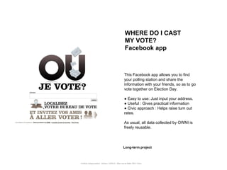 WHERE DO I CAST
                                                       MY VOTE?
                                                       Facebook app



                                                      This Facebook app allows you to find
                                                      your polling station and share the
                                                      information with your friends, so as to go
                                                      vote together on Election Day.

                                                      ● Easy to use: Just input your address.
                                                      ● Useful : Gives practical information
                                                      ● Civic approach : Helps raise turn out
                                                      rates.

                                                      As usual, all data collected by OWNI is
                                                      freely reusable.



                                                     Long-term project



Portfolio Datajournalism - 22mars / OWNI.fr - 50ter rue de Malte 75011 Paris
 