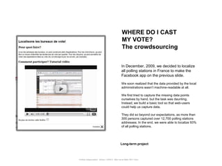 WHERE DO I CAST
                                                      MY VOTE?
                                                      The crowdsourcing


                                                      In December, 2009, we decided to localize
                                                      all polling stations in France to make the
                                                      Facebook app on the previous slide.

                                                      We soon realized that the data provided by the local
                                                      administrations wasn‟t machine-readable at all.

                                                      We first tried to capture the missing data points
                                                      ourselves by hand, but the task was daunting.
                                                      Instead, we build a basic tool so that web-users
                                                      could help us capture data.

                                                      They did so beyond our expectations, as more than
                                                      300 persons captured over 12,700 polling stations
                                                      addresses. In the end, we were able to localize 93%
                                                      of all polling stations.




                                                     Long-term project



Portfolio Datajournalism - 22mars / OWNI.fr - 50ter rue de Malte 75011 Paris
 