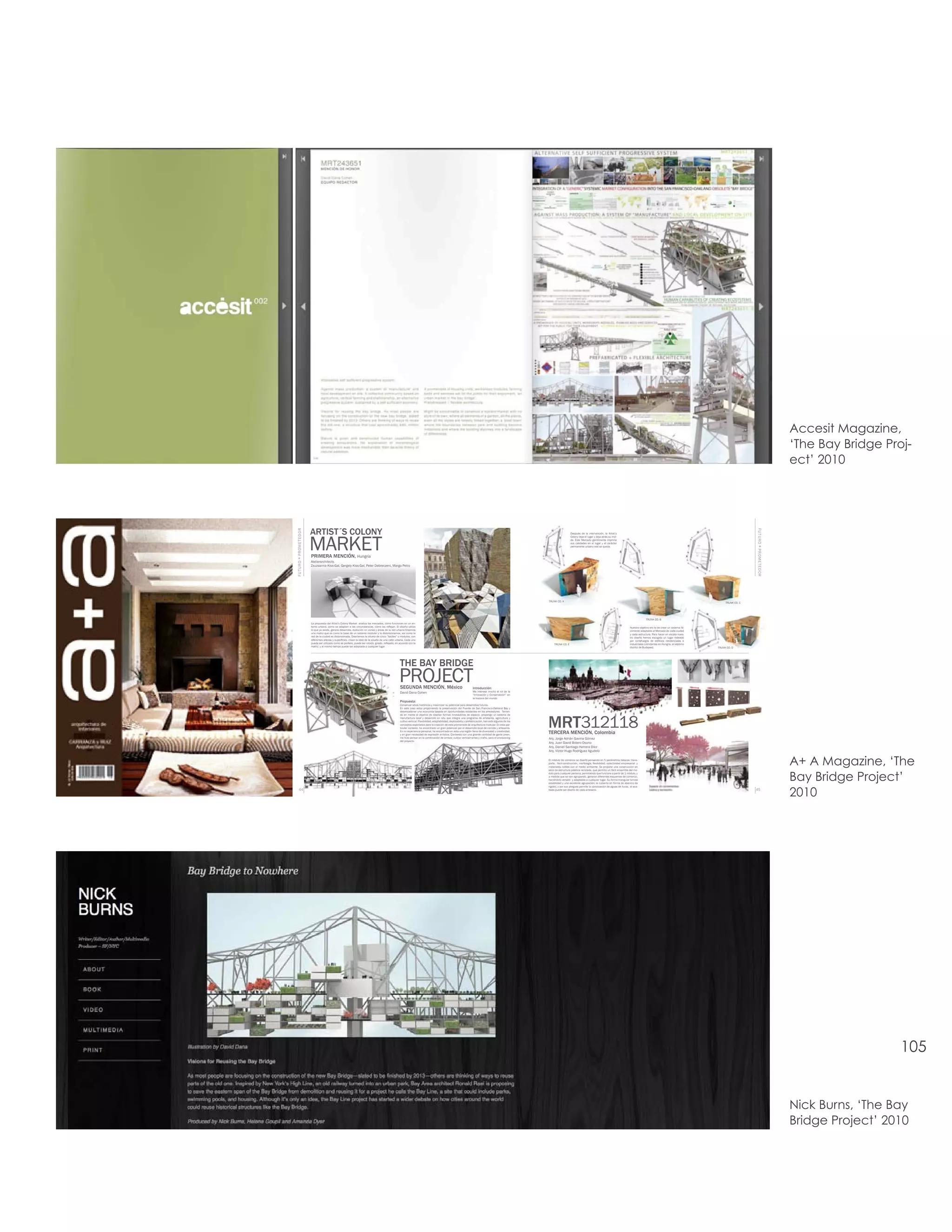 Accesit Magazine,
                                                                                                                                                                                                                                                                                                                                                                                        ‘The Bay Bridge Proj-
                                                                                                                                                                                                                                                                                                                                                                                        ect’ 2010




                          ARTIST´S COLONY
FU T URO + PROME TED OR




                                                                                                                                                                                                                                                                                                                                                              FU T URO + PROME TED OR
                          MARKET
                                                                                                                                                                                                                                    Después de la intervención, la Artist’s
                                                                                                                                                                                                                                    Colony deja el lugar y deja atrás su mol-
                                                                                                                                                                                                                                    de. Este Mercado gentilmente imprime
                                                                                                                                                                                                                                    sus calidades en el lugar y el carácter
                                                                                                                                                                                                                                    permanente urbano real se queda.


                          PRIMERA MENCIÓN, Hungría
                          Atelierarchitects
                          Zsuzsanna Kiss-Gal, Gergely Kiss-Gal, Peter Debreczeni, Margo Petro




                                                                                                                                                                                                                 TRUNK CO. A
                                                                                                                                                                                                                                                                                                                                                TRUNK CO. C




                                                                                                                                                                                                                                                                                                      TRUNK CO. B
                          La propuesta del Artist’s Colony Market analiza los mercados, cómo funcionan en un en-
                          torno urbano, como se adaptan a las circunstancias, cómo las reflejan. El diseño utiliza                                                                                                                                                                       Nuestro objetivo ero lo de crear un sistema fá-
                          lo que ya existe, genera desarrollo, evolución en zonas y áreas de la red urbana.Creamos                                                                                                                                                                       cilmente adaptable al Mercado de cada ciudad
                          una matriz que es como la base de un sistema modular y la distorsionamos, así como la                                                                                                                                                                          y cada estructura. Para hacer en escala nues-
                          red de la ciudad es distorsionada. Diseñamos la silueta de cinco “baúles” o modulos, con                                                                                                                                                                       tro diseño hemos escogido un lugar rodeado
                          diferentes altezas y superficies, crean la idea de la silueta de una calle urbana. Cada uno                                                                                                                                                                    por cortafuegos de edificios residenciales e
                          puede ser utilizado como se prefiere, puede ser rotado, girado, reflejado, en acuerdo con la                                                                                                TRUNK CO. E                                                        industriales colindantes en Hungría, el séptimo
                          matriz, y al mismo tiempo puede ser adaptada a cualquier lugar.                                                                                                                                                                                                distrito de Budapest.                             TRUNK CO. D




                                                                                                        THE BAY BRIDGE
                                                                                                       PROJECT
                                                                                                        SEGUNDA MENCIÓN, México                                            Introducción:
                                                                                                        David Dana Cohen                                                   Me interesa mucho el rol de la
                                                                                                                                                                           “Innovación y Conservación” en
                                                                                                                                                                           la historia del mundo
                                                                                                        Propuesta:
                                                                                                        Conservar sitios históricos y maximizar su potencial para desarrollos futuros.
                                                                                                        En este caso estoy proponiendo la preservación del Puente de San Francisco-Oakland Bay y
                                                                                                        desencadenar una economía basada en oportunidades existentes en los alrededores. Tenien-




                                                                                                                                                                                                                 MRT312118
                                                                                                        do en mente el objetivo de diseñar formas innovadoras de espacio, propongo un sistema de
                                                                                                        manufactura local y desarrollo en situ que integra una programa de artesanía, agricultura y
                                                                                                        cultivo vertical. Flexibilidad, adaptabilidad, deploiability y prefabricación, han sido algunos de los
                                                                                                        conceptos explorados para la creación de esta promenade de arquitectura modular. En este par-
                                                                                                        ticular contexto, he encontrado un gran potencial por el desarrollo local de comida y artesanía.
                                                                                                        En mi experiencia personal, he encontrado en esta una región llena de diversidad y creatividad,
                                                                                                        y en gran necesidad de expresión artística. Contando con una grande cantidad de gente joven,
                                                                                                                                                                                                                 TERCERA MENCIÓN, Colombia
                                                                                                        me hizo pensar en la combinación de ambos: cultivo vertical+artes y crafts, para el envisioning          Arq. Jorge Adrián Gaviria Gómez
                                                                                                        del proyecto.
                                                                                                                                                                                                                 Arq. Juan David Botero Osorio
                                                                                                                                                                                                                 Arq. Daniel Santiago Herrera Díez
                                                                                                                                                                                                                 Arq. Víctor Hugo Rodríguez Agudelo

                                                                                                                                                                                                                 El módulo de comercio se diseñó pensando en 5 parámetros básicos: trans-
                                                                                                                                                                                                                 porte, fácil construcción, morfología, flexibilidad, colectividad empresarial y
                                                                                                                                                                                                                 materiales nobles con el medio ambiente. Se propone una construcción en
                                                                                                                                                                                                                 seco de estructura plástica reciclada, que permita un fácil ensamble del mo-
                                                                                                                                                                                                                                                                                                                                                                                        A+ A Magazine, ‘The
                                                                                                                                                                                                                                                                                                                                                                                        Bay Bridge Project’
                                                                                                                                                                                                                 dulo para cualquier persona, permitiendo que funcione a partir de 1 módulo, y
                                                                                                                                                                                                                 a medida que se van agrupando, generan diferentes esquemas de comercio,
                                                                                                                                                                                                                 haciéndolo versátil y adaptable a cualquier lugar. Su forma triangular brinda
                                                                                                                                                                                                                 estabilidad y una excelente agrupación; la cubierta en forma de abanico da



                                                                                                                                                                                                                                                                                                                                                                                        2010
                                                                                                                                                                                                                 rigidez, y por sus pliegues permite la canalización de aguas de lluvia; el aca-
        44                                                                                                                                                                                                       bado puede ser diseño de cada artesano.                                                                                                      45




                                                                                                                                                                                                                                                                                                                                                                                                           105


                                                                                                                                                                                                                                                                                                                                                                                        Nick Burns, ‘The Bay
                                                                                                                                                                                                                                                                                                                                                                                        Bridge Project’ 2010
 