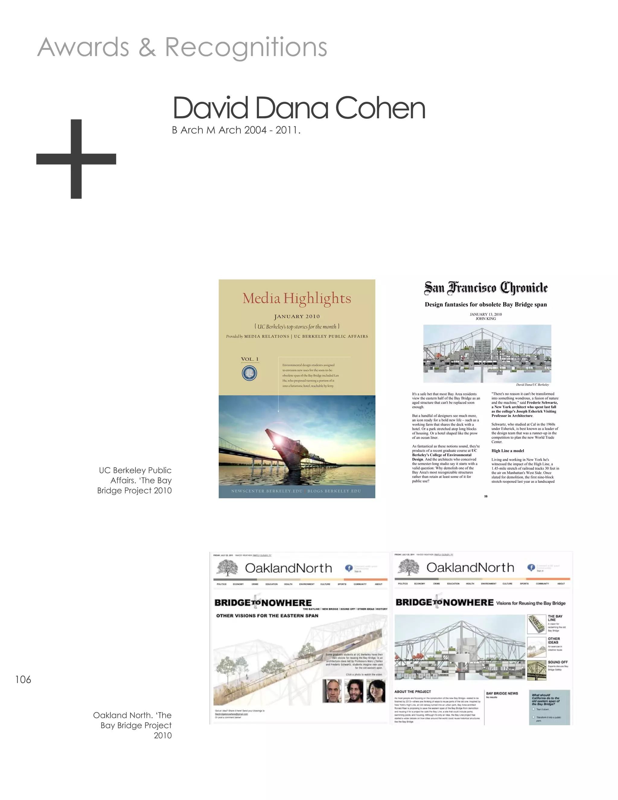 Awards & Recognitions




  +
                              David Dana Cohen
                              B Arch M Arch 2004 - 2011.




                                                 Media Highlights                                                                        Design fantasies for obsolete Bay Bridge span
                                                                                                                                                                        JANUARY 13, 2010
                                                                     January 2010                                                                                          JOHN KING

                                                         { UC Berkeley’s top stories for the month }
                                        Provided by M e d i a R e l at i o n s | U C B e R k e l e y P U B l i C a f f a i R s




                                                 Vol. 1
                                                                          Environmental design students assigned
                                                                          to envision new uses for the soon-to-be-
                                                                          obsolete span of the Bay Bridge included Lan
                                                                          Hu, who proposed turning a portion of it
                                                                          into a futuristic hotel, reachable by ferry.                                                                                  David Dana/UC Berkeley


                                                                                                                                 It's a safe bet that most Bay Area residents          "There's no reason it can't be transformed
                                                                                                                                 view the eastern half of the Bay Bridge as an         into something wondrous, a fusion of nature
                                                                                                                                 aged structure that can't be replaced soon            and the machine," said Frederic Schwartz,
                                                                                                                                 enough.                                               a New York architect who spent last fall
                                                                                                                                                                                       as the college's Joseph Esherick Visiting
                                                                                                                                 But a handful of designers see much more,             Professor in Architecture.
                                                                                                                                 an icon ready for a bold new life – such as a
                                                                                                                                 working farm that shares the deck with a              Schwartz, who studied at Cal in the 1960s
                                                                                                                                 hotel. Or a park stretched atop long blocks           under Esherick, is best known as a leader of
                                                                                                                                 of housing. Or a hotel shaped like the prow           the design team that was a runner-up in the
                                                                                                                                 of an ocean liner.                                    competition to plan the new World Trade
                                                                                                                                                                                       Center.
                                                                                                                                 As fantastical as these notions sound, they're
                                                                                                                                 products of a recent graduate course at UC            High Line a model
                                                                                                                                 Berkeley's College of Environmental
                                                                                                                                 Design. And the architects who conceived              Living and working in New York he's
                                                                                                                                 the semester-long studio say it starts with a         witnessed the impact of the High Line, a

          UC Berkeley Public                                                                                                     valid question: Why demolish one of the
                                                                                                                                 Bay Area's most recognizable structures
                                                                                                                                                                                       1.45-mile stretch of railroad tracks 30 feet in
                                                                                                                                                                                       the air on Manhattan's West Side. Once
                                                                                                                                 rather than retain at least some of it for            slated for demolition, the first nine-block
              Affairs. ‘The Bay                                                                                                  public use?                                           stretch reopened last year as a landscaped

          Bridge Project 2010              newsCenteR.BeRkeley.edU | Blogs.BeRkeley.edU
                                                                                                                                                                                  16




106


          Oakland North. ‘The
           Bay Bridge Project
                        2010
 