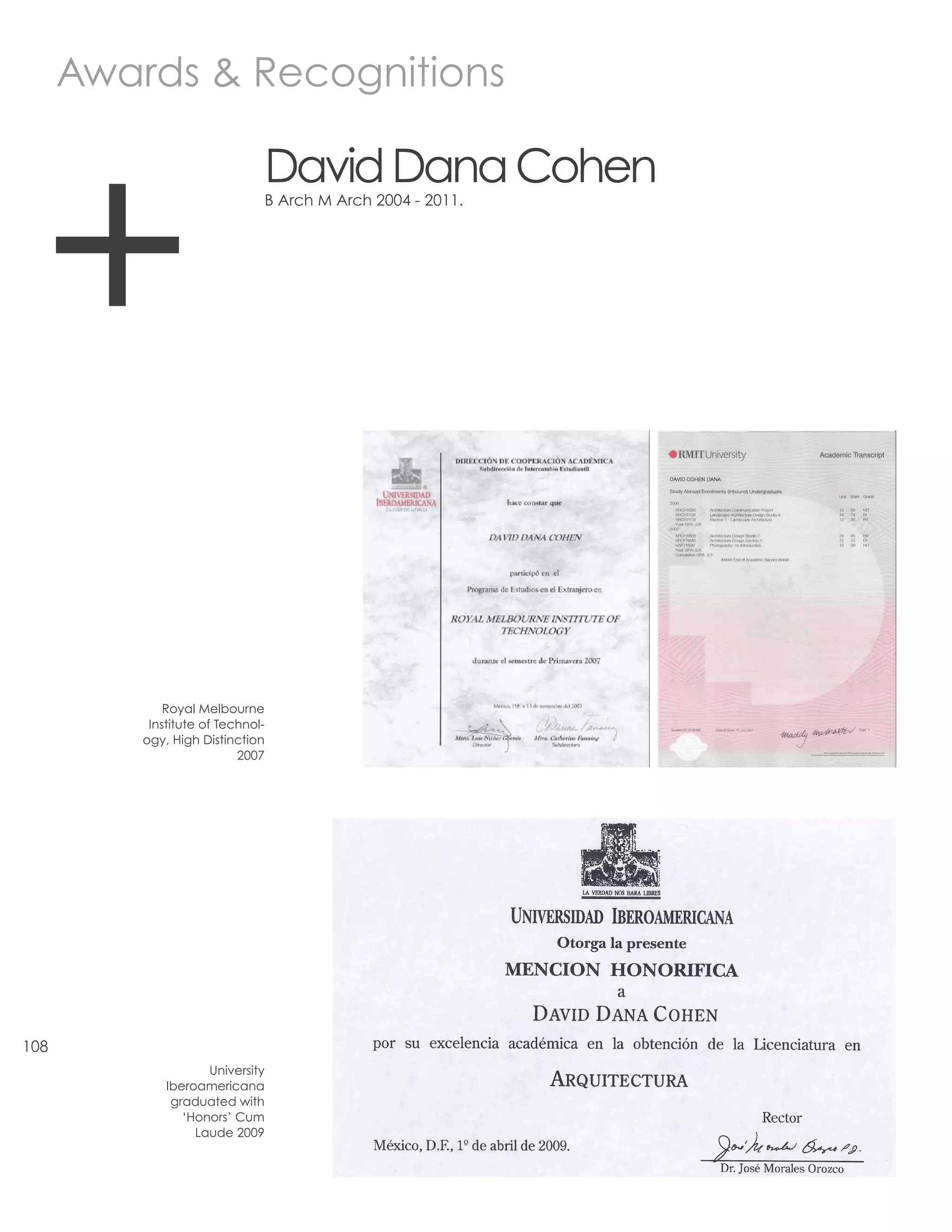 Awards & Recognitions




  +
                               David Dana Cohen
                               B Arch M Arch 2004 - 2011.




              Royal Melbourne
           Institute of Technol-
          ogy, High Distinction
                           2007




108
                     University
              Iberoamericana
               graduated with
                 ‘Honors’ Cum
                   Laude 2009
 