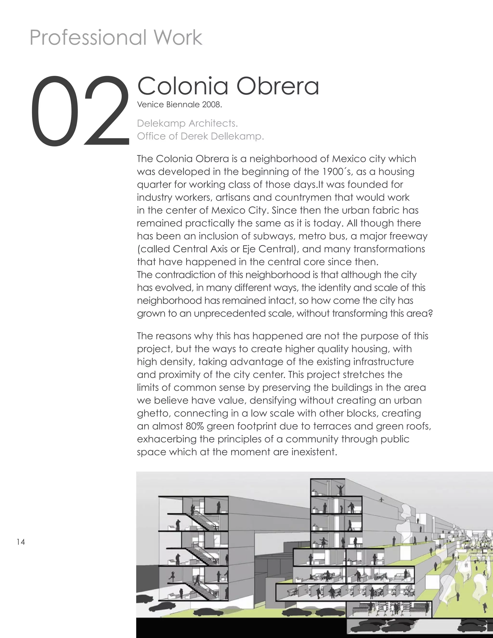 Professional Work



     02
               Colonia Obrera
               Venice Biennale 2008.

               Delekamp Architects.
               Office of Derek Dellekamp.

               The Colonia Obrera is a neighborhood of Mexico city which
               was developed in the beginning of the 1900´s, as a housing
               quarter for working class of those days.It was founded for
               industry workers, artisans and countrymen that would work
               in the center of Mexico City. Since then the urban fabric has
               remained practically the same as it is today. All though there
               has been an inclusion of subways, metro bus, a major freeway
               (called Central Axis or Eje Central), and many transformations
               that have happened in the central core since then.
               The contradiction of this neighborhood is that although the city
               has evolved, in many different ways, the identity and scale of this
               neighborhood has remained intact, so how come the city has
               grown to an unprecedented scale, without transforming this area?

               The reasons why this has happened are not the purpose of this
               project, but the ways to create higher quality housing, with
               high density, taking advantage of the existing infrastructure
               and proximity of the city center. This project stretches the
               limits of common sense by preserving the buildings in the area
               we believe have value, densifying without creating an urban
               ghetto, connecting in a low scale with other blocks, creating
               an almost 80% green footprint due to terraces and green roofs,
               exhacerbing the principles of a community through public
               space which at the moment are inexistent.




14
 