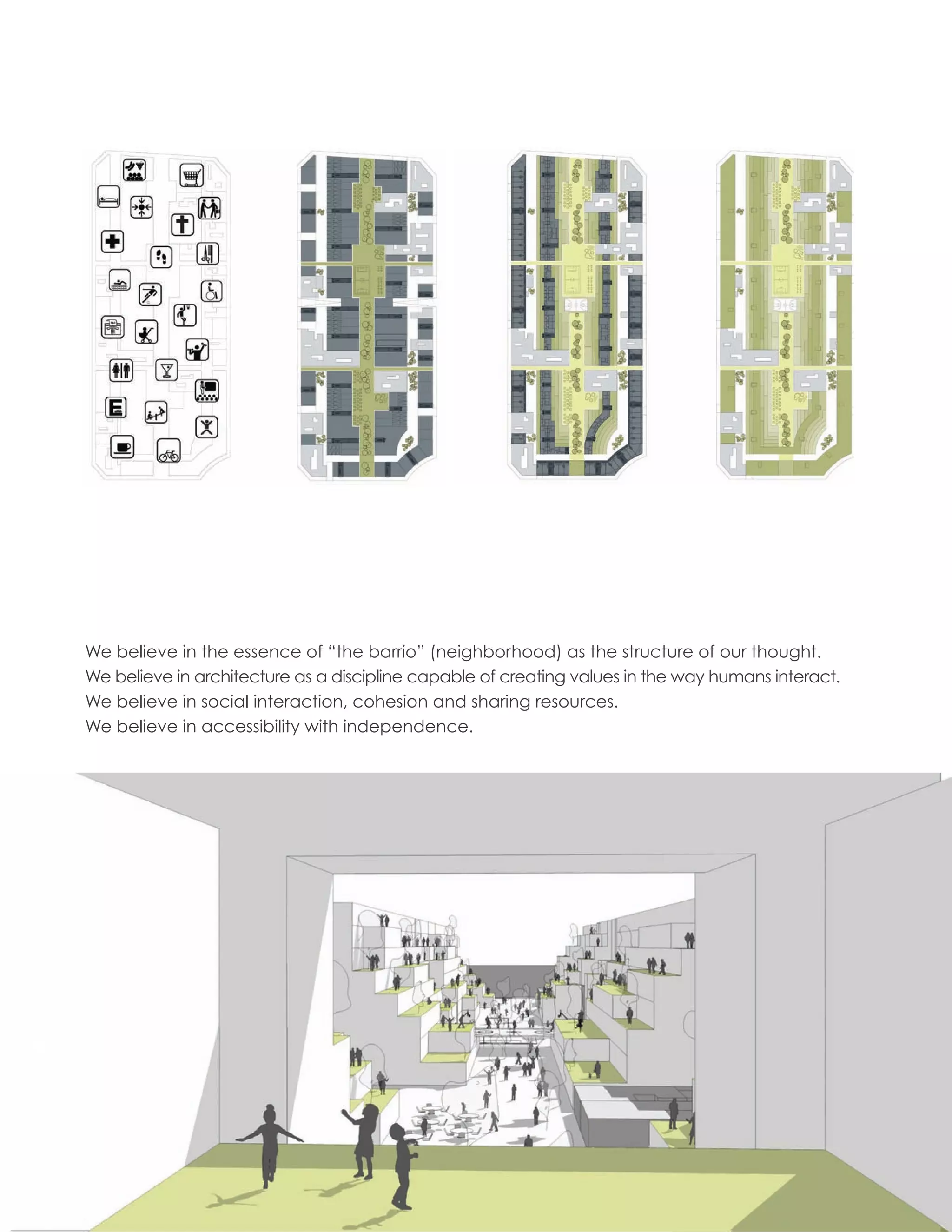 We believe in the essence of “the barrio” (neighborhood) as the structure of our thought.
     We believe in architecture as a discipline capable of creating values in the way humans interact.
     We believe in social interaction, cohesion and sharing resources.
     We believe in accessibility with independence.




16
 