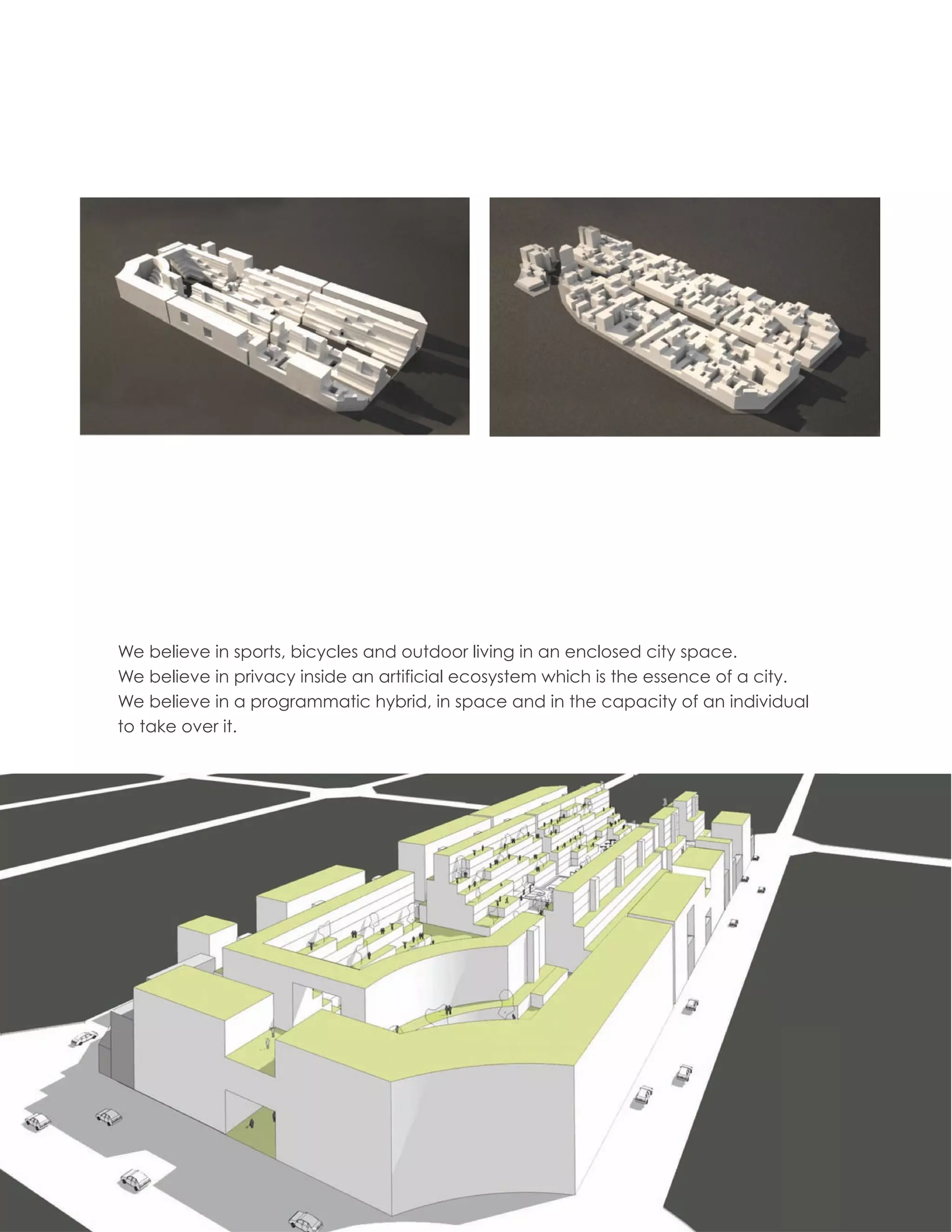 We believe in sports, bicycles and outdoor living in an enclosed city space.
We believe in privacy inside an artificial ecosystem which is the essence of a city.
We believe in a programmatic hybrid, in space and in the capacity of an individual
to take over it.




                                                                                       17
 