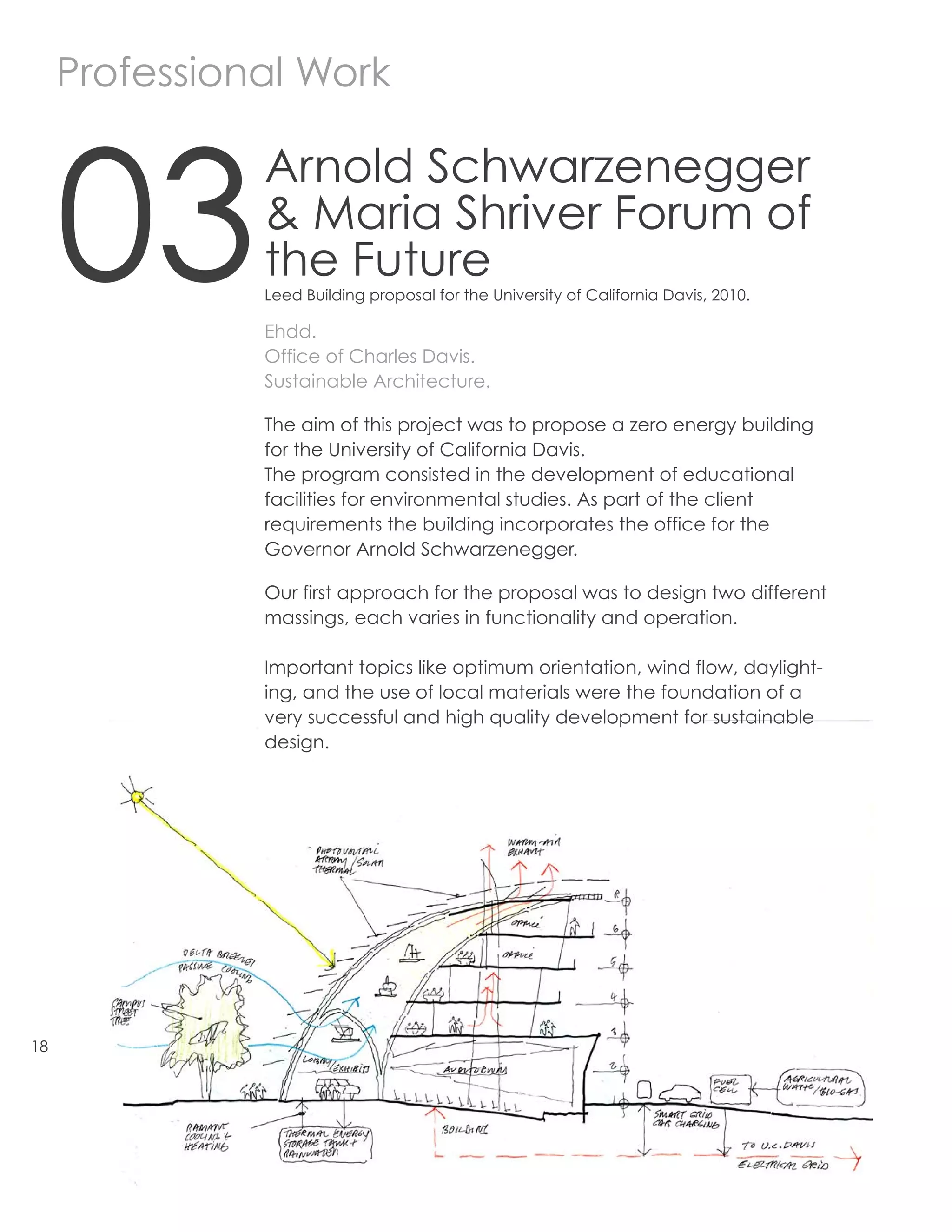 Professional Work



     03
               Arnold Schwarzenegger
               & Maria Shriver Forum of
               the Future
               Leed Building proposal for the University of California Davis, 2010.

               Ehdd.
               Office of Charles Davis.
               Sustainable Architecture.

               The aim of this project was to propose a zero energy building
               for the University of California Davis.
               The program consisted in the development of educational
               facilities for environmental studies. As part of the client
               requirements the building incorporates the office for the
               Governor Arnold Schwarzenegger.

               Our first approach for the proposal was to design two different
               massings, each varies in functionality and operation.

               Important topics like optimum orientation, wind flow, daylight-
               ing, and the use of local materials were the foundation of a
               very successful and high quality development for sustainable
               design.




18
 