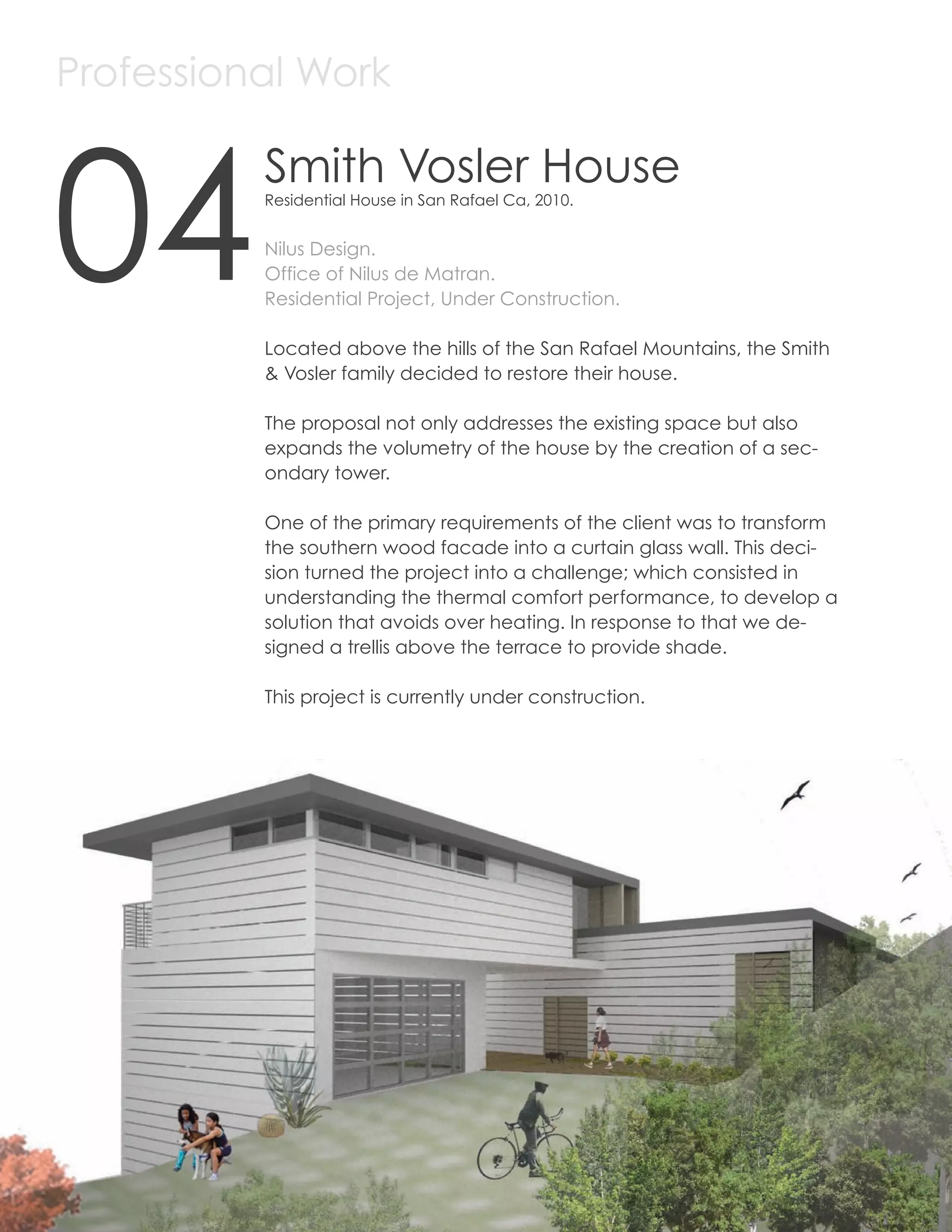 Professional Work



     04
               Smith Vosler House
               Residential House in San Rafael Ca, 2010.


               Nilus Design.
               Office of Nilus de Matran.
               Residential Project, Under Construction.

               Located above the hills of the San Rafael Mountains, the Smith
               & Vosler family decided to restore their house.

               The proposal not only addresses the existing space but also
               expands the volumetry of the house by the creation of a sec-
               ondary tower.

               One of the primary requirements of the client was to transform
               the southern wood facade into a curtain glass wall. This deci-
               sion turned the project into a challenge; which consisted in
               understanding the thermal comfort performance, to develop a
               solution that avoids over heating. In response to that we de-
               signed a trellis above the terrace to provide shade.

               This project is currently under construction.




24
 