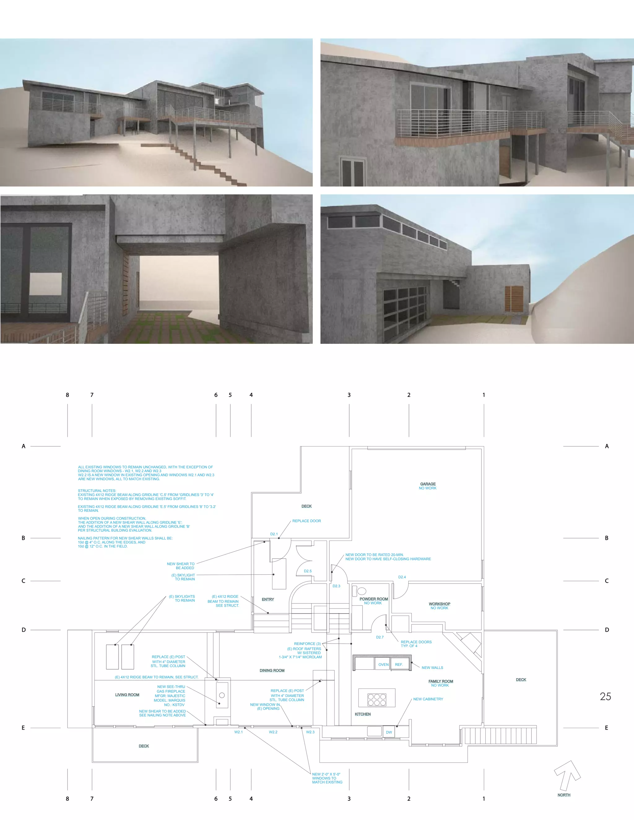 8         7                                                                    6   5          4                                                         3                                 2                       1




A                                                                                                                                                                                                                                        A


        ALL EXISTING WINDOWS TO REMAIN UNCHANGED, WITH THE EXCEPTION OF
        DINING ROOM WINDOWS - W2.1, W2.2 AND W2.3
        W2.2 IS A NEW WINDOW IN EXISTING OPENING AND WINDOWS W2.1 AND W2.3
        ARE NEW WINDOWS, ALL TO MATCH EXISTING.
                                                                                                                                                                                                     GARAGE
                                                                                                                                                                                                    NO WORK
        STRUCTURAL NOTES:
        EXISTING 4X12 RIDGE BEAM ALONG GRIDLINE 'C.5' FROM 'GRIDLINES '3' TO '4'
        TO REMAIN WHEN EXPOSED BY REMOVING EXISTING SOFFIT.

        EXISTING 4X12 RIDGE BEAM ALONG GRIDLINE 'E.5' FROM GRIDLINES '8' TO '3.2'                                              DECK
        TO REMAIN.

        WHEN OPEN DURING CONSTRUCTION,
        THE ADDITION OF A NEW SHEAR WALL ALONG GRIDLINE 'E';                                                              REPLACE DOOR
        AND THE ADDITION OF A NEW SHEAR WALL ALONG GRIDLINE 'B'
        PER STRUCTURAL BUILDING EVALUATION.
                                                                                                            D2.1
B       NAILING PATTERN FOR NEW SHEAR WALLS SHALL BE:                                                                                                                                                                                    B
        10d @ 4" O.C. ALONG THE EDGES, AND
        10d @ 12" O.C. IN THE FIELD.

                                                                                                                                                            NEW DOOR TO BE RATED 20-MIN.
                                                                                                                                                            NEW DOOR TO HAVE SELF-CLOSING HARDWARE
                                                       NEW SHEAR TO
                                                           BE ADDED
                                                                                                                                 D2.5
                                                         (E) SKYLIGHT                                                                                                                  D2.4
                                                           TO REMAIN
C                                                                                                                                                                                                                                        C
                                                                                                                                                   D2.3

                                                        (E) SKYLIGHTS         (E) 4X12 RIDGE
                                                            TO REMAIN                                  ENTRY                                                      POWDER ROOM
                                                                            BEAM TO REMAIN                                                                          NO WORK
                                                                                SEE STRUCT.                                                                                                             WORKSHOP
                                                                                                                                                                                                        NO WORK




D                                                                                                                                                                                                                                        D
                                                                                                                                                                          D2.7
                                                                                                                                                                                         REPLACE DOORS
                                                                                                                             REINFORCE (3)
                                                                                                                                                                                         TYP. OF 4
                                                                                                                        (E) ROOF RAFTERS
                                                                                                                               W/ SISTERED
                                                REPLACE (E) POST                                                   1-3/4" X 7'1/4" MICROLAM
                                                WITH 4" DIAMETER
                                               STL. TUBE COLUMN                                                                                                            OVEN       REF.
                                                                                                                                                                                                     NEW WALLS
                                                                                                      DINING ROOM
                           (E) 4X12 RIDGE BEAM TO REMAIN, SEE STRUCT.
                                                                                                                                                                                                        FAMILY ROOM       DECK
                                                 NEW SEE-THRU                                                                                                                                            NO WORK
                                                 GAS FIREPLACE                                              REPLACE (E) POST
                           LIVING ROOM          MFGR: MAJESTIC
                                                MODEL: MARQUIS
                                                                                                             WITH 4" DIAMETER
                                                                                                            STL. TUBE COLUMN                                                                      NEW CABINETRY                          25
                                                    NO.: KSTDV                                    NEW WINDOW IN
                                                                                                     (E) OPENING
                                         NEW SHEAR TO BE ADDED
                                         SEE NAILING NOTE ABOVE                                                                                                 KITCHEN


E                                                                                                                                                                                                                                        E
                                                                                           W2.1            W2.2                   W2.3                                           DW


                                        DECK




                                                                                                                                        NEW 2'-0" X 5'-0"
                                                                                                                                        WINDOWS TO
                                                                                                                                        MATCH EXISTING


                                                                                                                                                                                                                                 NORTH
    8         7                                                                    6   5          4                                                         3                                 2                       1
 