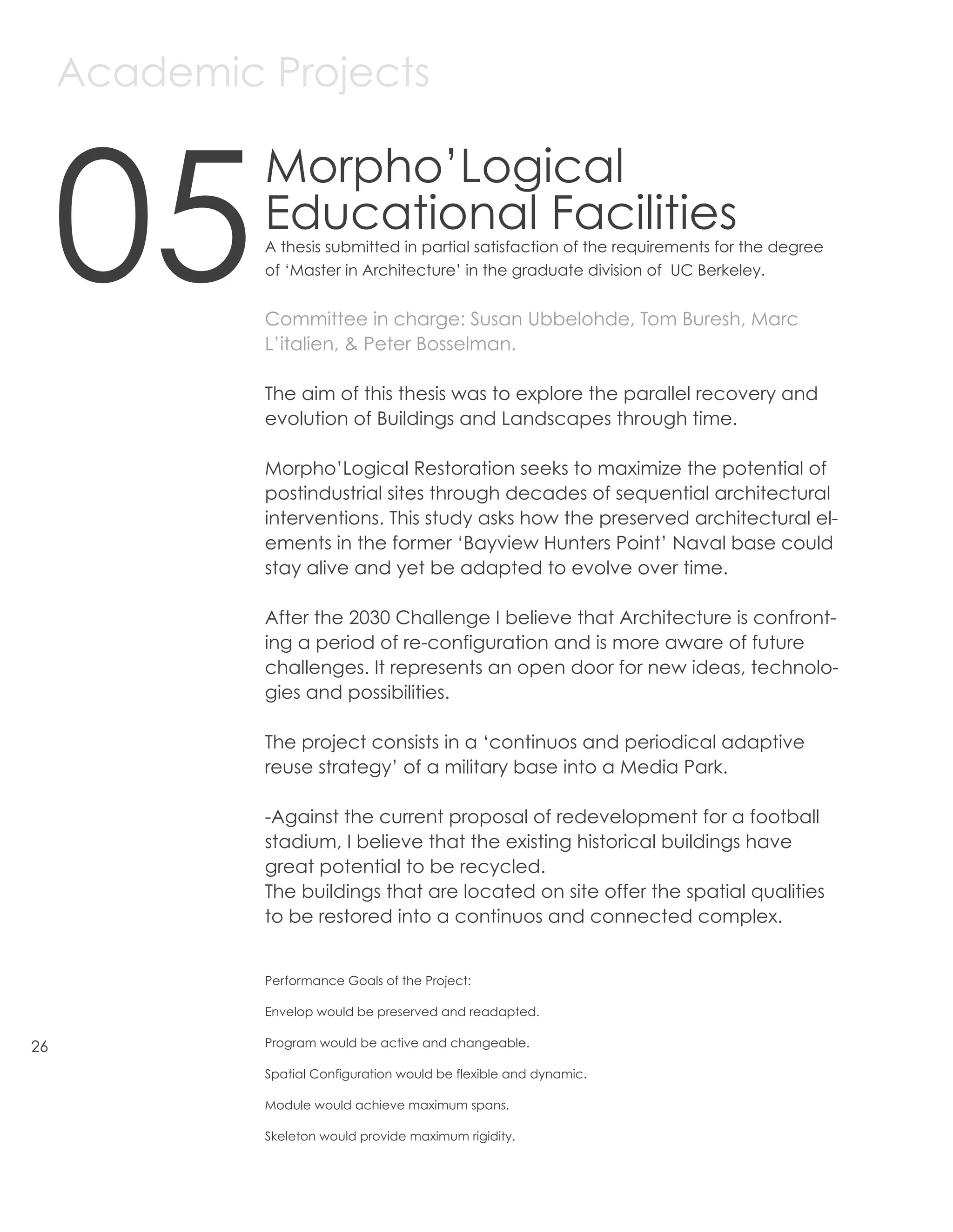 Academic Projects



     05
              Morpho’Logical
              Educational Facilities
              A thesis submitted in partial satisfaction of the requirements for the degree
              of ‘Master in Architecture’ in the graduate division of UC Berkeley.


              Committee in charge: Susan Ubbelohde, Tom Buresh, Marc
              L’italien, & Peter Bosselman.

              The aim of this thesis was to explore the parallel recovery and
              evolution of Buildings and Landscapes through time.

              Morpho’Logical Restoration seeks to maximize the potential of
              postindustrial sites through decades of sequential architectural
              interventions. This study asks how the preserved architectural el-
              ements in the former ‘Bayview Hunters Point’ Naval base could
              stay alive and yet be adapted to evolve over time.

              After the 2030 Challenge I believe that Architecture is confront-
              ing a period of re-configuration and is more aware of future
              challenges. It represents an open door for new ideas, technolo-
              gies and possibilities.

              The project consists in a ‘continuos and periodical adaptive
              reuse strategy’ of a military base into a Media Park.

              -Against the current proposal of redevelopment for a football
              stadium, I believe that the existing historical buildings have
              great potential to be recycled.
              The buildings that are located on site offer the spatial qualities
              to be restored into a continuos and connected complex.


              Performance Goals of the Project:

              Envelop would be preserved and readapted.

26            Program would be active and changeable.

              Spatial Configuration would be flexible and dynamic.

              Module would achieve maximum spans.

              Skeleton would provide maximum rigidity.
 