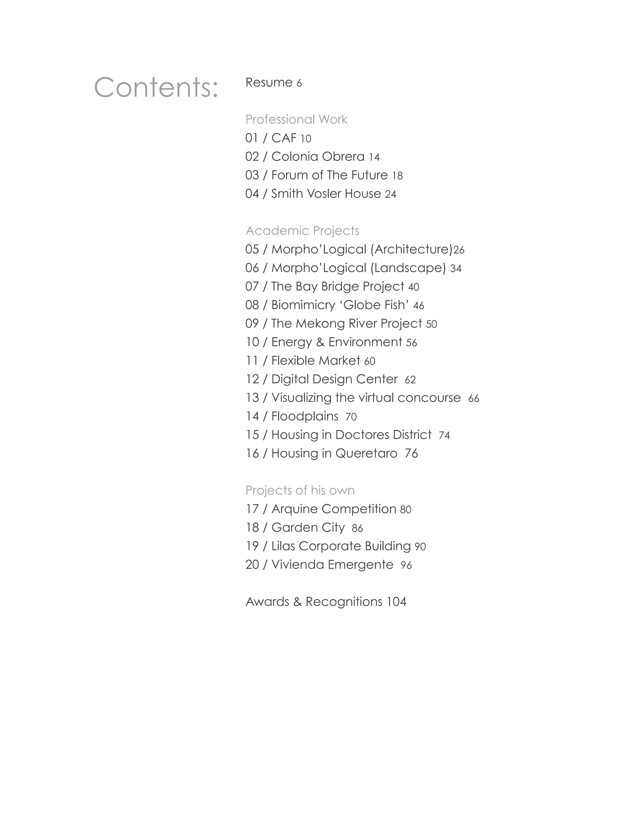 Contents:   Resume 6


            Professional Work
            01 / CAF 10
            02 / Colonia Obrera 14
            03 / Forum of The Future 18
            04 / Smith Vosler House 24


            Academic Projects
            05 / Morpho’Logical (Architecture)26
            06 / Morpho’Logical (Landscape) 34
            07 / The Bay Bridge Project 40
            08 / Biomimicry ‘Globe Fish’ 46
            09 / The Mekong River Project 50
            10 / Energy & Environment 56
            11 / Flexible Market 60
            12 / Digital Design Center 62
            13 / Visualizing the virtual concourse 66
            14 / Floodplains 70
            15 / Housing in Doctores District 74
            16 / Housing in Queretaro 76


            Projects of his own
            17 / Arquine Competition 80
            18 / Garden City 86
            19 / Lilas Corporate Building 90
            20 / Vivienda Emergente 96


            Awards & Recognitions 104




                                                        5
 