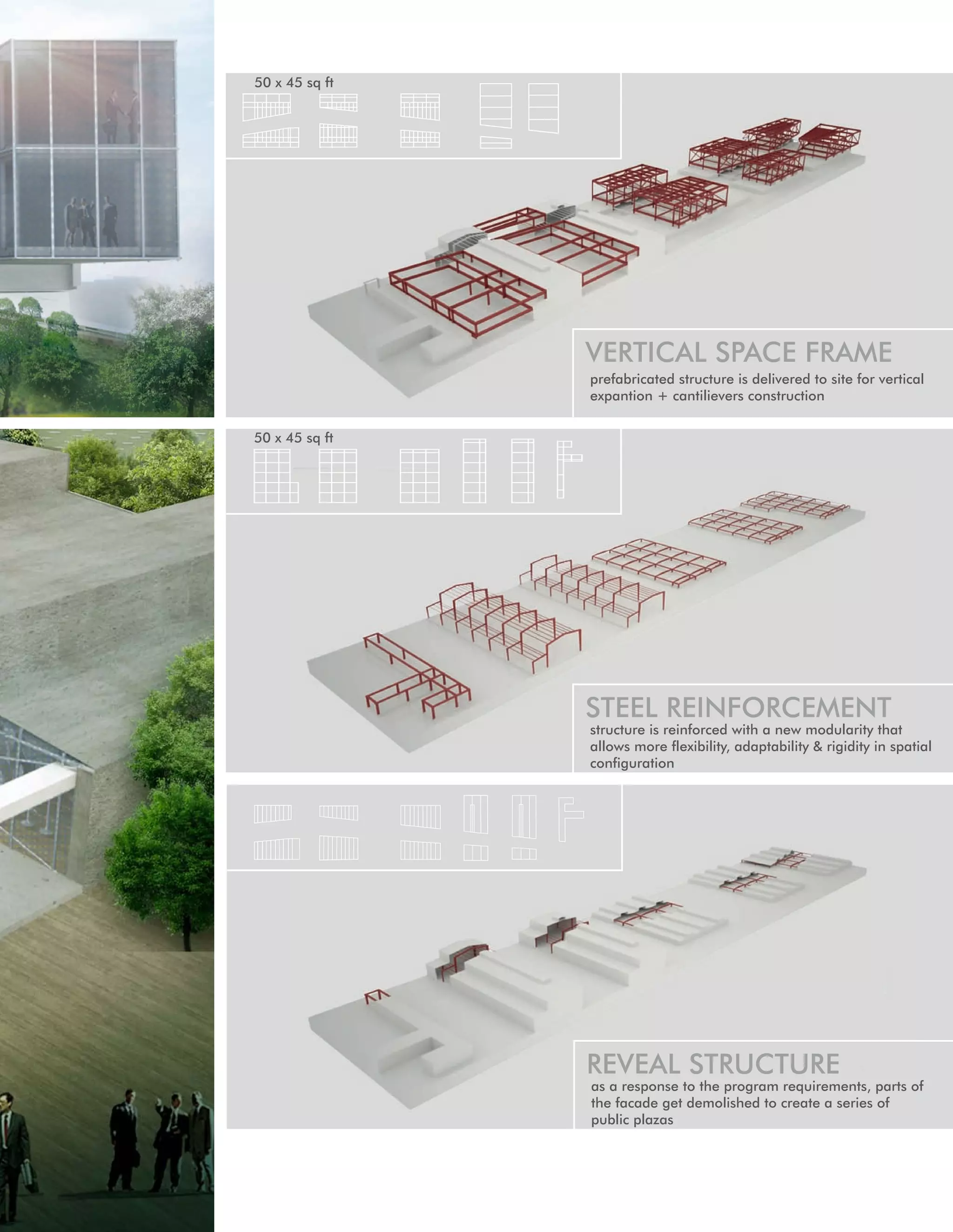 50 x 45 sq ft




                VERTICAL SPACE FRAME
                prefabricated structure is delivered to site for vertical
                expantion + cantilievers construction


50 x 45 sq ft




                STEEL REINFORCEMENT
                structure is reinforced with a new modularity that
                allows more flexibility, adaptability & rigidity in spatial
                configuration




                                                                     33
                REVEAL STRUCTURE
                as a response to the program requirements, parts of
                the facade get demolished to create a series of
                public plazas
 